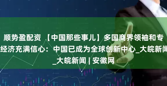 顺势盈配资 【中国那些事儿】多国商界领袖和专家对中国经济充满信心：中国已成为全球创新中心_大皖新闻 | 安徽网