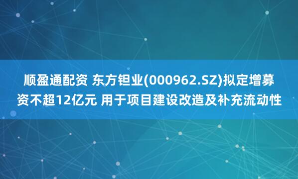 顺盈通配资 东方钽业(000962.SZ)拟定增募资不超12亿元 用于项目建设改造及补充流动性
