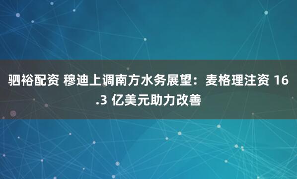 驷裕配资 穆迪上调南方水务展望：麦格理注资 16.3 亿美元助力改善