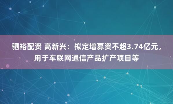 驷裕配资 高新兴：拟定增募资不超3.74亿元，用于车联网通信产品扩产项目等