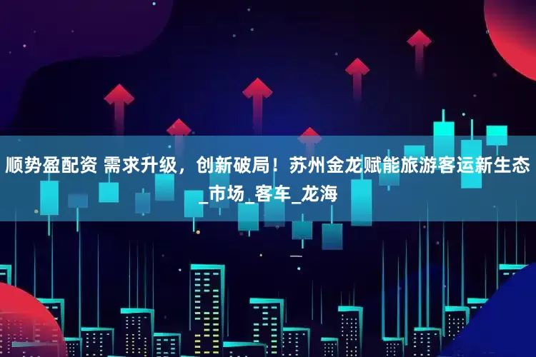 顺势盈配资 需求升级，创新破局！苏州金龙赋能旅游客运新生态_市场_客车_龙海