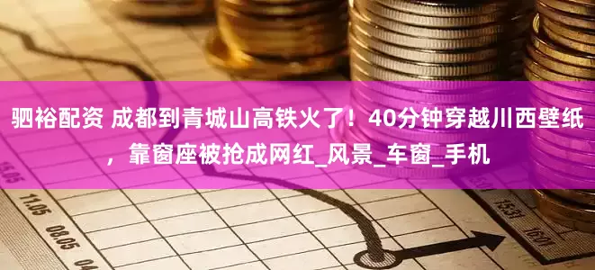 驷裕配资 成都到青城山高铁火了！40分钟穿越川西壁纸，靠窗座被抢成网红_风景_车窗_手机