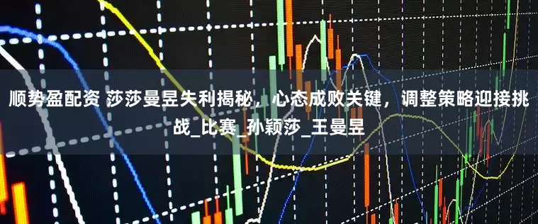 顺势盈配资 莎莎曼昱失利揭秘，心态成败关键，调整策略迎接挑战_比赛_孙颖莎_王曼昱