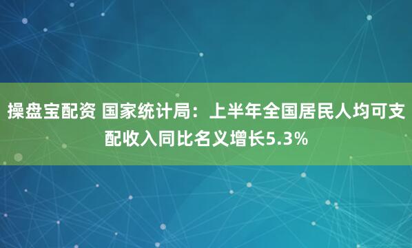 操盘宝配资 国家统计局：上半年全国居民人均可支配收入同比名义增长5.3%