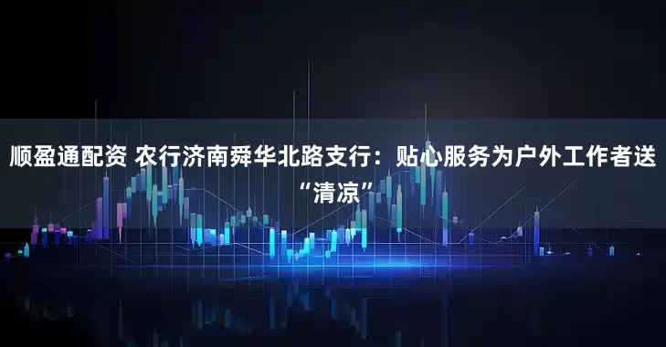 顺盈通配资 农行济南舜华北路支行：贴心服务为户外工作者送“清凉”