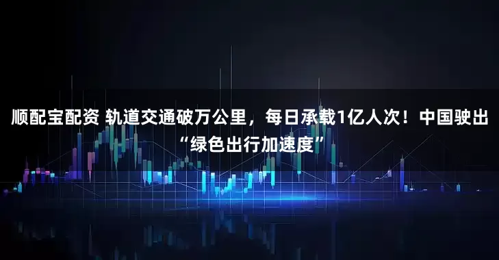 顺配宝配资 轨道交通破万公里，每日承载1亿人次！中国驶出“绿色出行加速度”