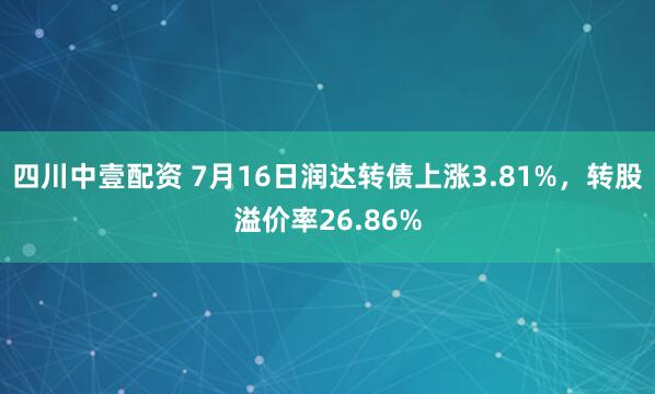 四川中壹配资 7月16日润达转债上涨3.81%，转股溢价率26.86%