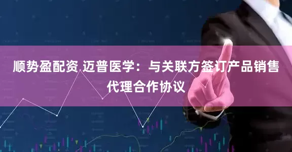 顺势盈配资 迈普医学：与关联方签订产品销售代理合作协议