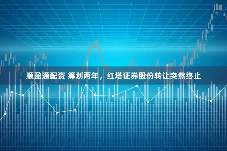 顺盈通配资 筹划两年，红塔证券股份转让突然终止