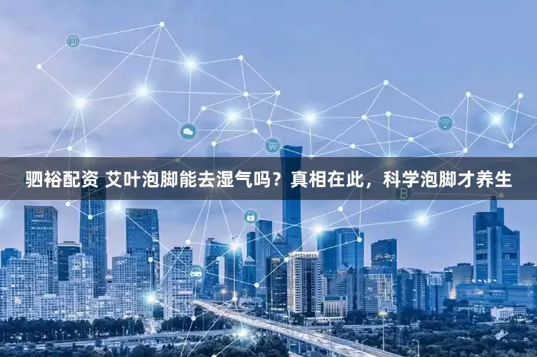 驷裕配资 艾叶泡脚能去湿气吗？真相在此，科学泡脚才养生