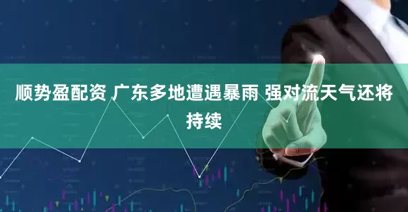 顺势盈配资 广东多地遭遇暴雨 强对流天气还将持续