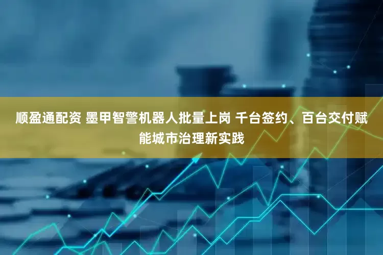 顺盈通配资 墨甲智警机器人批量上岗 千台签约、百台交付赋能城市治理新实践