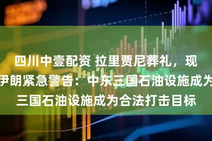 四川中壹配资 拉里贾尼葬礼，现场视频公布！伊朗紧急警告：中东三国石油设施成为合法打击目标