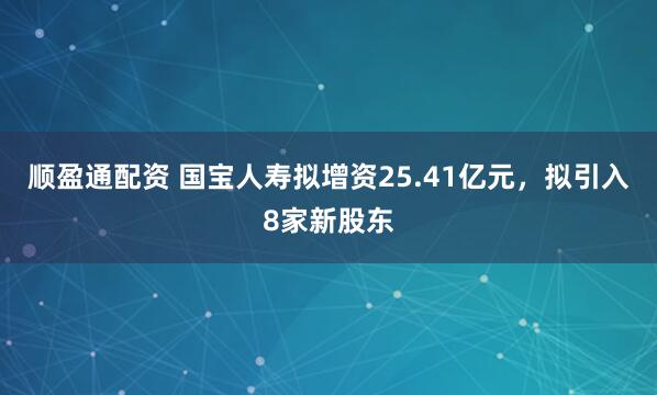 顺盈通配资 国宝人寿拟增资25.41亿元，拟引入8家新股东